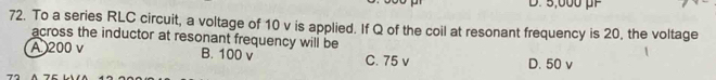 D. 5,000 µF
72. To a series RLC circuit, a voltage of 10 v is applied. If Q of the coil at resonant frequency is 20, the voltage
across the inductor at resonant frequency will be
A 200 v B. 100 v C. 75 v D. 50 v