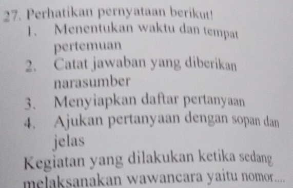 Perhatikan pernyataan berikut! 
1. Menentukan waktu dan tempat 
pertemuan 
2. Catat jawaban yang diberikan 
narasumber 
3. Menyiapkan daftar pertanyaan 
4. Ajukan pertanyaan dengan sopan dan 
jelas 
Kegiatan yang dilakukan ketika sedang 
melaksanakan wawancara yaitu nomor.....