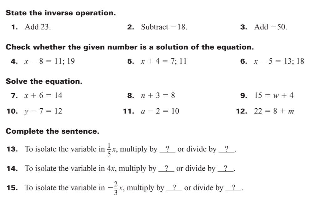 State the inverse operation. 
1. Add 23. 2. Subtract −18. 3. Add -50. 
Check whether the given number is a solution of the equation. 
4. x-8=11;19 5. x+4=7;11 6. x-5=13;18
Solve the equation. 
7. x+6=14 8. n+3=8 9. 15=w+4
10. y-7=12 11. a-2=10 12. 22=8+m
Complete the sentence. 
13. To isolate the variable in  1/5 x , multiply by __?__ or divide by __?__. 
14. To isolate the variable in 4x, multiply by __?__ or divide by __?__. 
15. To isolate the variable in - 2/3 x, , multiply by __?__ or divide by __?__.