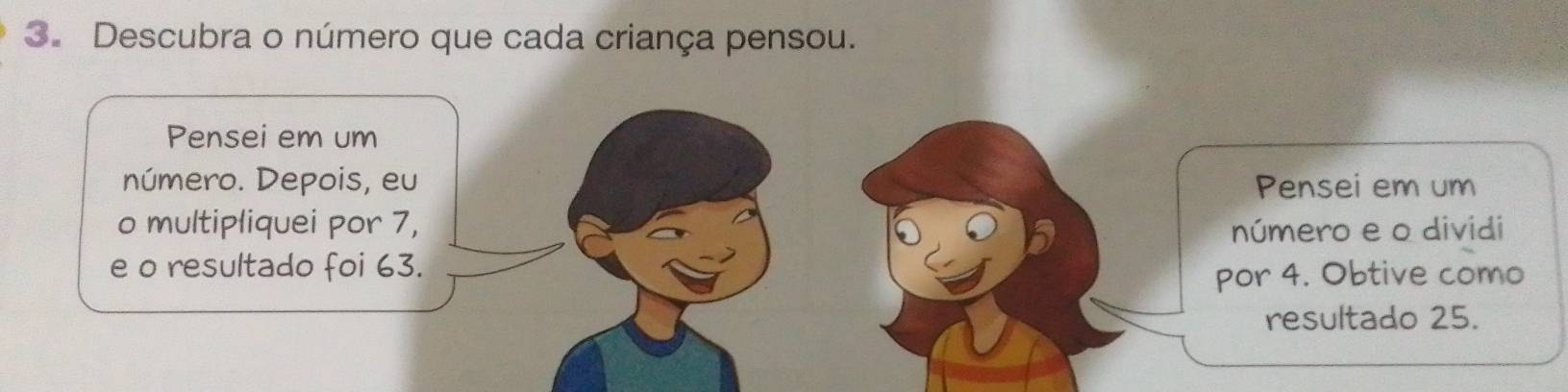 Descubra o número que cada criança pensou. 
Pensei em um 
número. Depois, eu Pensei em um 
o multipliquei por 7, número e o dividi 
e o resultado foi 63. 
por 4. Obtive como 
resultado 25.