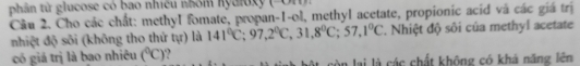 phân tử glucose có bao nhiều nhóm nyaioxy (-Um 
Câu 2. Cho các chất: methyl fomate, propan-1-ol, methyl acetate, propionic acid và các giá trị 
nhiệt độ sõi (không tho thứ tự) là 141°C; 97, 2°C, 31, 8°C; 57, 1°C T. Nhiệt độ sôi của methyl acetate 
có giá trị là bao nhiêu (^circ C) à lai là các chất không có khả năng lên