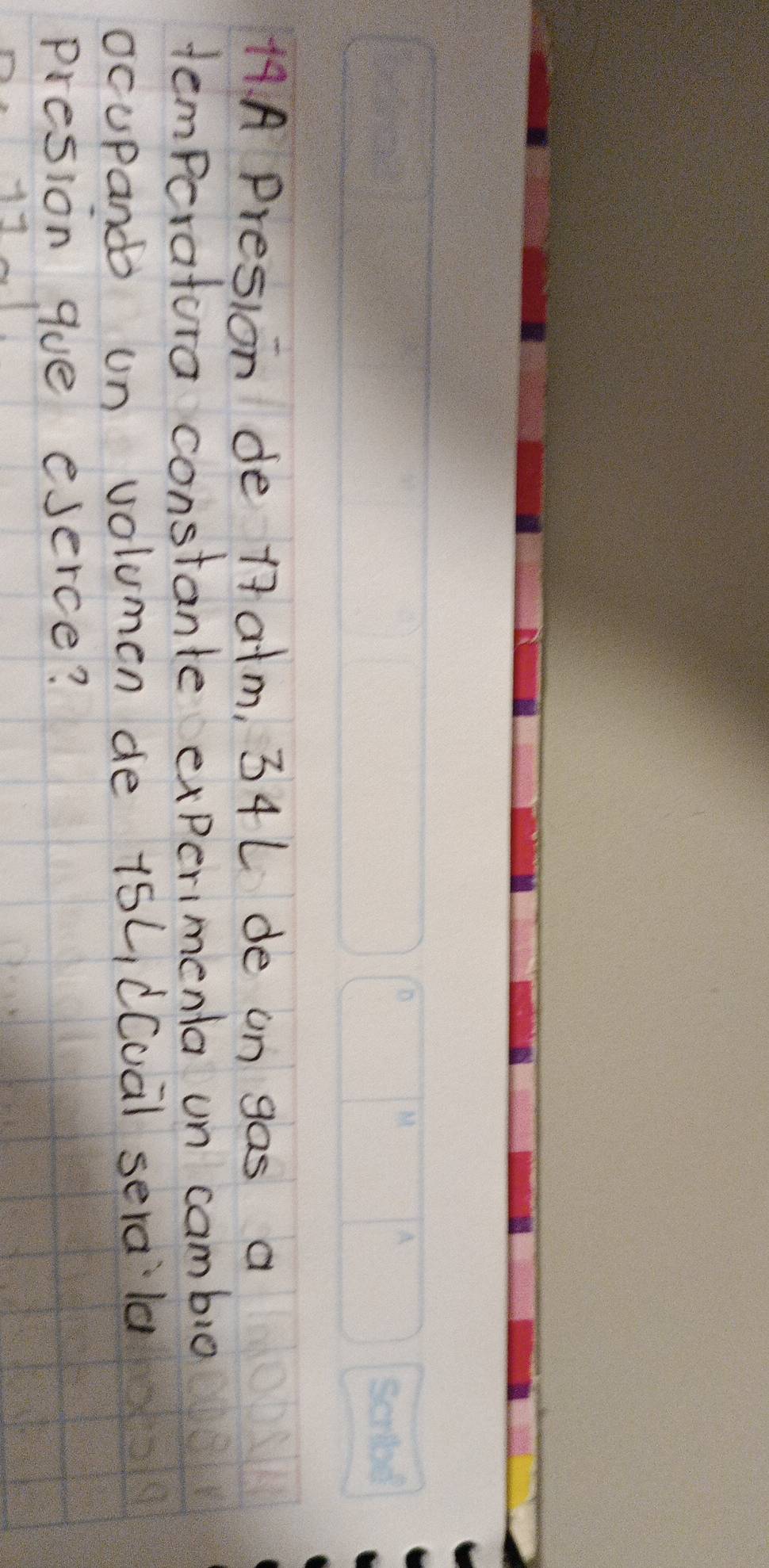 A4A Presion de 17 a+m, 34L de on gas a 
temperatora constante experimenta un cambio 
ocupand un volumen de 15L, d(ua) sera la 
presion gue eserce?