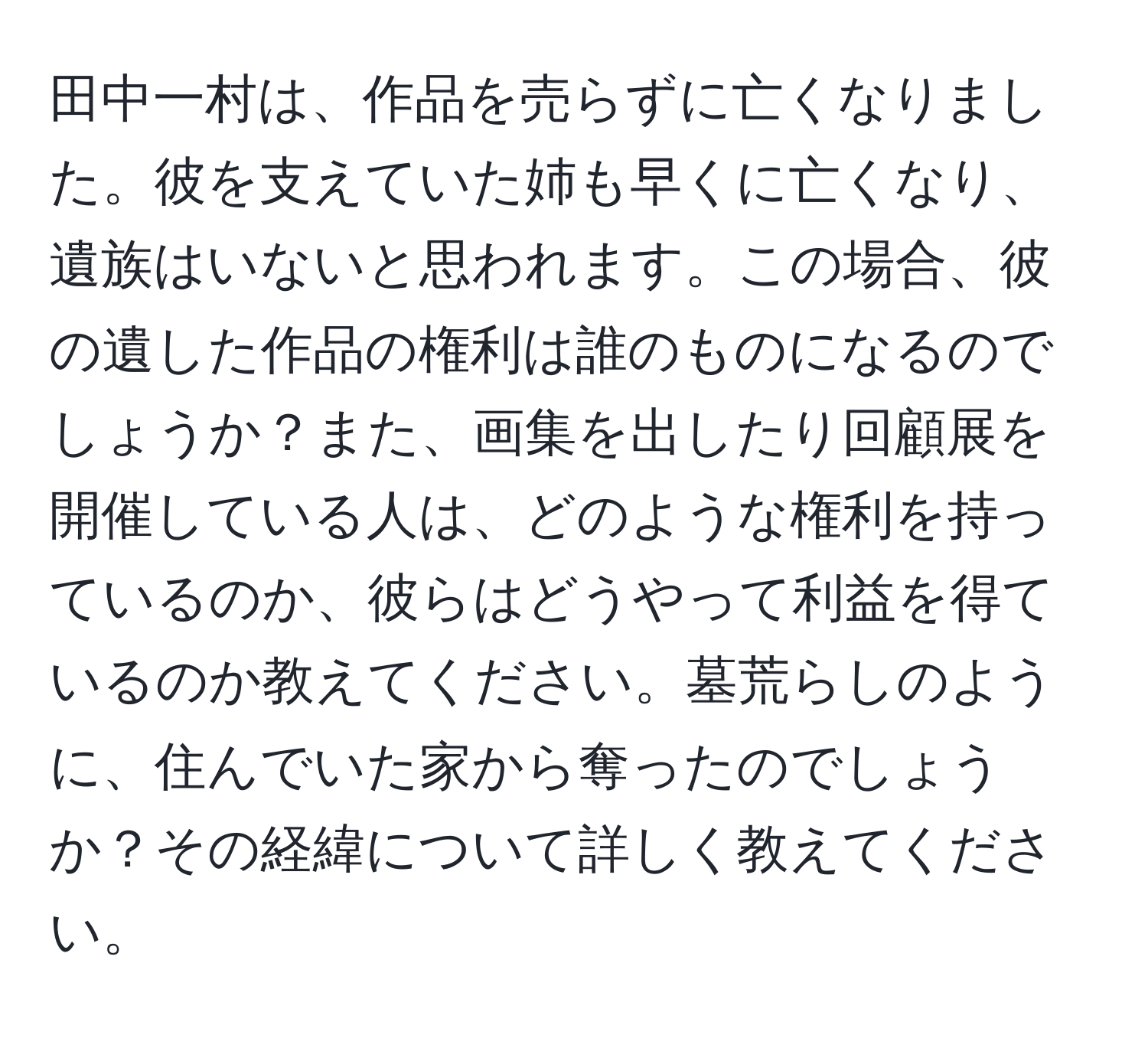 田中一村は、作品を売らずに亡くなりました。彼を支えていた姉も早くに亡くなり、遺族はいないと思われます。この場合、彼の遺した作品の権利は誰のものになるのでしょうか？また、画集を出したり回顧展を開催している人は、どのような権利を持っているのか、彼らはどうやって利益を得ているのか教えてください。墓荒らしのように、住んでいた家から奪ったのでしょうか？その経緯について詳しく教えてください。