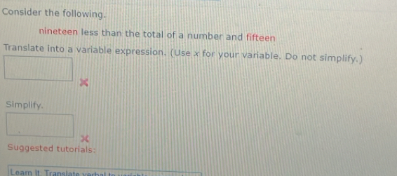 Consider the following. 
nineteen less than the total of a number and fifteen 
Translate into a variable expression. (Use x for your variable. Do not simplify.) 
Simplify. 
Suggested tutorials: 
Learn It Translate h