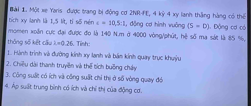 Một xe Yaris được trang bị động cơ 2NR -FE, 4 kỳ 4 xy lanh thẳng hàng có thể 
tích xy lanh là 1,5 lít, tỉ số nén varepsilon =10,5:1 , động cơ hình vuông (S=D). Động cơ có 
momen xoằn cực đại được đo là 140 N. m ở 4000 vòng/phút, hệ số ma sát là 85 %, 
thông số kết cấu lambda =0.26. Tính: 
1. Hành trình và đường kính xy lanh và bán kính quay trục khuỷu 
2. Chiều dài thanh truyền và thể tích buồng cháy 
3. Công suất có ích và công suất chỉ thị ở số vòng quay đó 
4. Áp suất trung bình có ích và chỉ thị của động cơ.