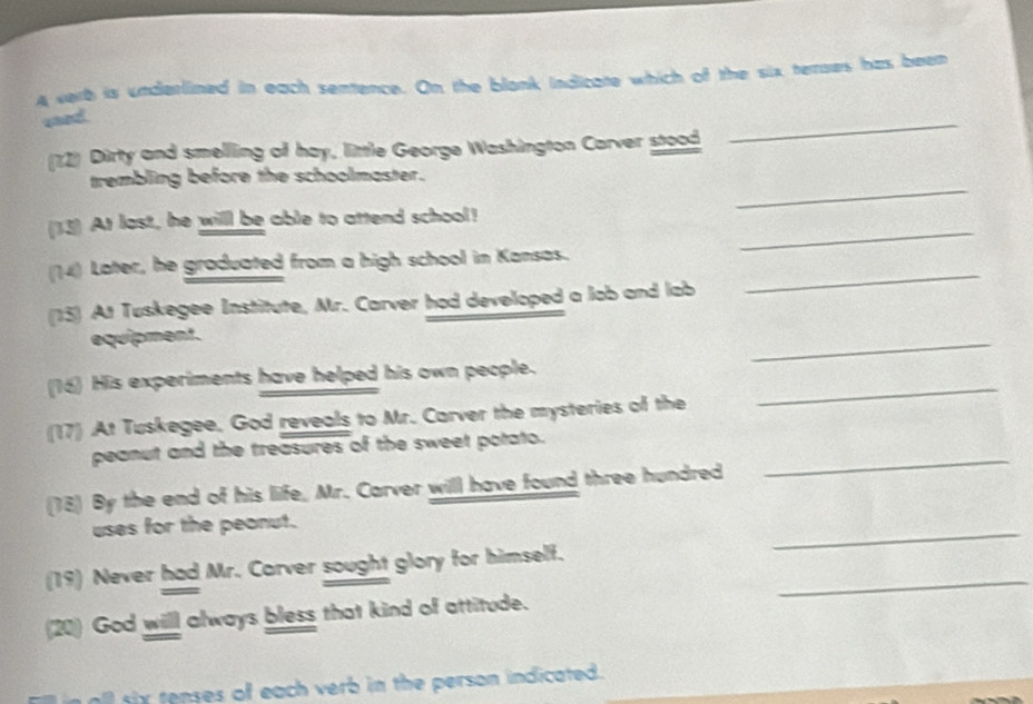 A verb is underlined in each sentence. On the blank Indicate which of the six terroes has been 
sand 
(12) Dirty and smelling of hay, little George Washington Carver stood 
_ 
_ 
trembling before the schoolmaster. 
_ 
(33) At last, he will be able to attend school! 
_ 
(14) Later, he graduated from a high school in Kansas. 
(15) At Tuskegee Institute, Mr. Carver had developed a lob and lab 
equipment. 
_ 
(16) His experiments have helped his own people. 
(17) At Tuskegee, God reveals to Mr. Carver the mysteries of the 
_ 
peanut and the treasures of the sweet potato. 
(18) By the end of his life, Mr. Carver will have found three hundred 
_ 
uses for the peanut. 
_ 
_ 
(19) Never had Mr. Carver sought glory for himself. 
(20) God will always bless that kind of attitude. 
all sx tenses of each verb in the person indicated.