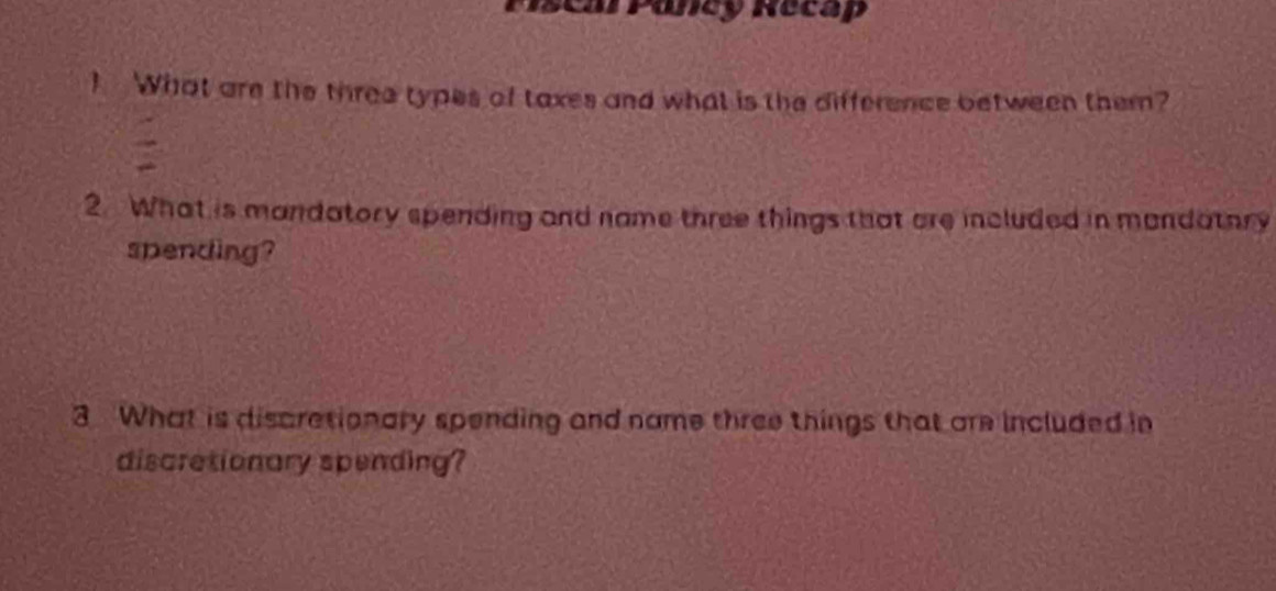 Piscal Pancy Recap 
! What are the three types of taxes and what is the difference between them? 
2 What is mandatory spending and name three things that are included in mandatory 
spending? 
3 What is discrationary spending and name three things that are included in 
discrationary spending?