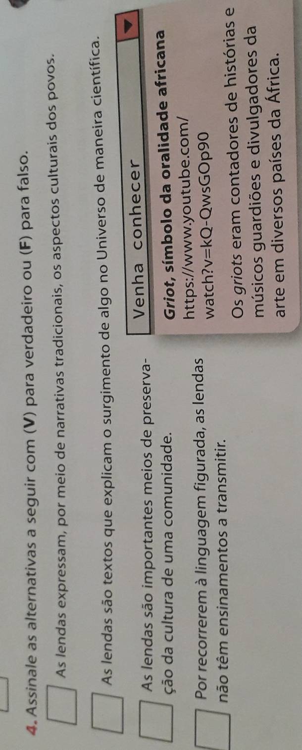 Assinale as alternativas a seguir com (V) para verdadeiro ou (F) para falso. 
As lendas expressam, por meio de narrativas tradicionais, os aspectos culturais dos povos. 
As lendas são textos que explicam o surgimento de algo no Universo de maneira científica. 
As lendas são importantes meios de preserva- Venha conhecer 
ção da cultura de uma comunidade. Griot, símbolo da oralidade africana 
Por recorrerem à linguagem figurada, as lendas https://www.youtube.com/ 
watch? v=kQ -QwsGOp90 
tão têm ensinamentos a transmitir. 
Os griots eram contadores de histórias e 
músicos guardiões e divulgadores da 
arte em diversos países da África.