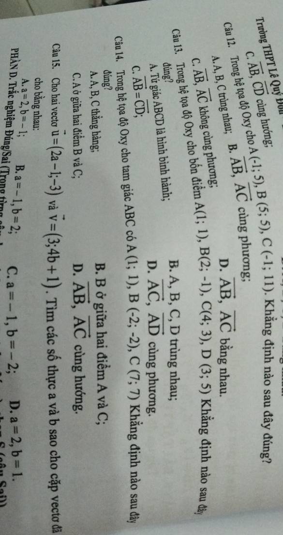 Trường THPT Lê Quy
vector AB, vector CD
C. cùng hướng;
Câu 12. Trong hệ tọa độ Oxy cho vector AB, vector AC A(-1;5), B(5;5), C(-1;11). Khẳng định nào sau đây đúng?
cùng phương;
A. A, B, C trùng nhau; B.
D. vector AB, vector AC bằng nhau.
C. không cùng phương;
vector AB, vector AC
Câu 13. Trong hệ tọa độ Oxy cho bốn điểm A(1;1), B(2;-1), C(4;3), D(3;5) Khẳng định nào sau đây
đúng?
A. Tứ giác ABCD là hình bình hành;
B. A, B, C, D trùng nhau;
D. vector AC, vector AD cùng phương.
C. vector AB=vector CD; 
Câu 14. Trong hệ tọa độ Oxy cho tam giác ABC có A(1;1), B(-2;-2), C(7;7) Kẳng định nào sau đây
đúng?
A. A, B, C thẳng hàng; B. B ở giữa hai điểm A và C;
C. A ở giữa hai điểm B và C; D. vector AB, vector AC cùng hướng.
Câu 15. Cho hai vectơ vector u=(2a-1;-3) và vector v=(3;4b+1). Tìm các số thực a và b sao cho cặp vectơ đã
cho bằng nhau:
A. a=2, b=-1; B. a=-1, b=2; C. a=-1, b=-2; a D. a=2, b=1. 
PHÀN D. Trắc nghiệm Đúng/Sai (Trọng từng cô