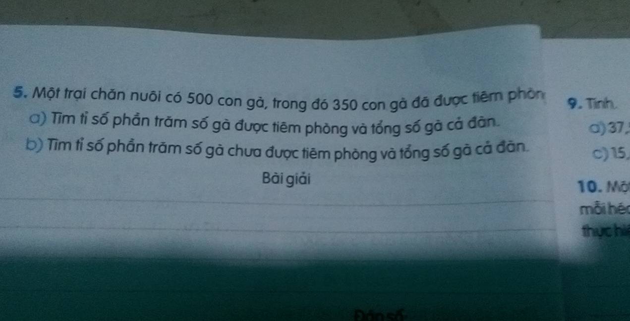 Một trại chăn nuôi có 500 con gà, trong đó 350 con gà đã được tiêm phòn 9. Tinh.
Q) Tìm tỉ số phần trăm số gà được tiêm phòng và tổng số gà cả đàn. o) 37,
b) Tìm tỉ số phần trăm số gà chưa được tiêm phòng và tổng số gà cả đân. c) 15,
Bài giải
10. Mộ
mỗi hér
thực hà