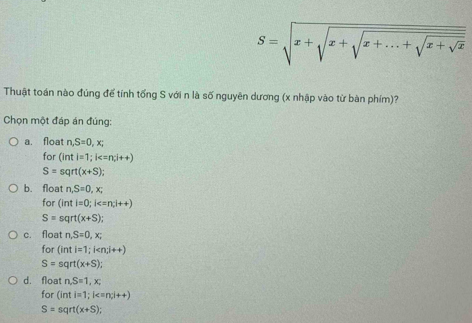 S=sqrt(x+sqrt x+sqrt x+...+sqrt x+sqrt x) 
Thuật toán nào đúng để tính tổng S với n là số nguyên dương (x nhập vào từ bàn phím)?
Chọn một đáp án đúng:
a. float n, S=0, x; 
for (inti=1; i
S=sqrt(x+S);
b. float n, S=0, x; 
for (int i=0; i
S=sqrt(x+S)
c. float n, S=0, x; 
for (inti=1;i
S=sqrt(x+S);
d. float n, S=1, x; 
for (int i=1; i
S=sqrt(x+S);