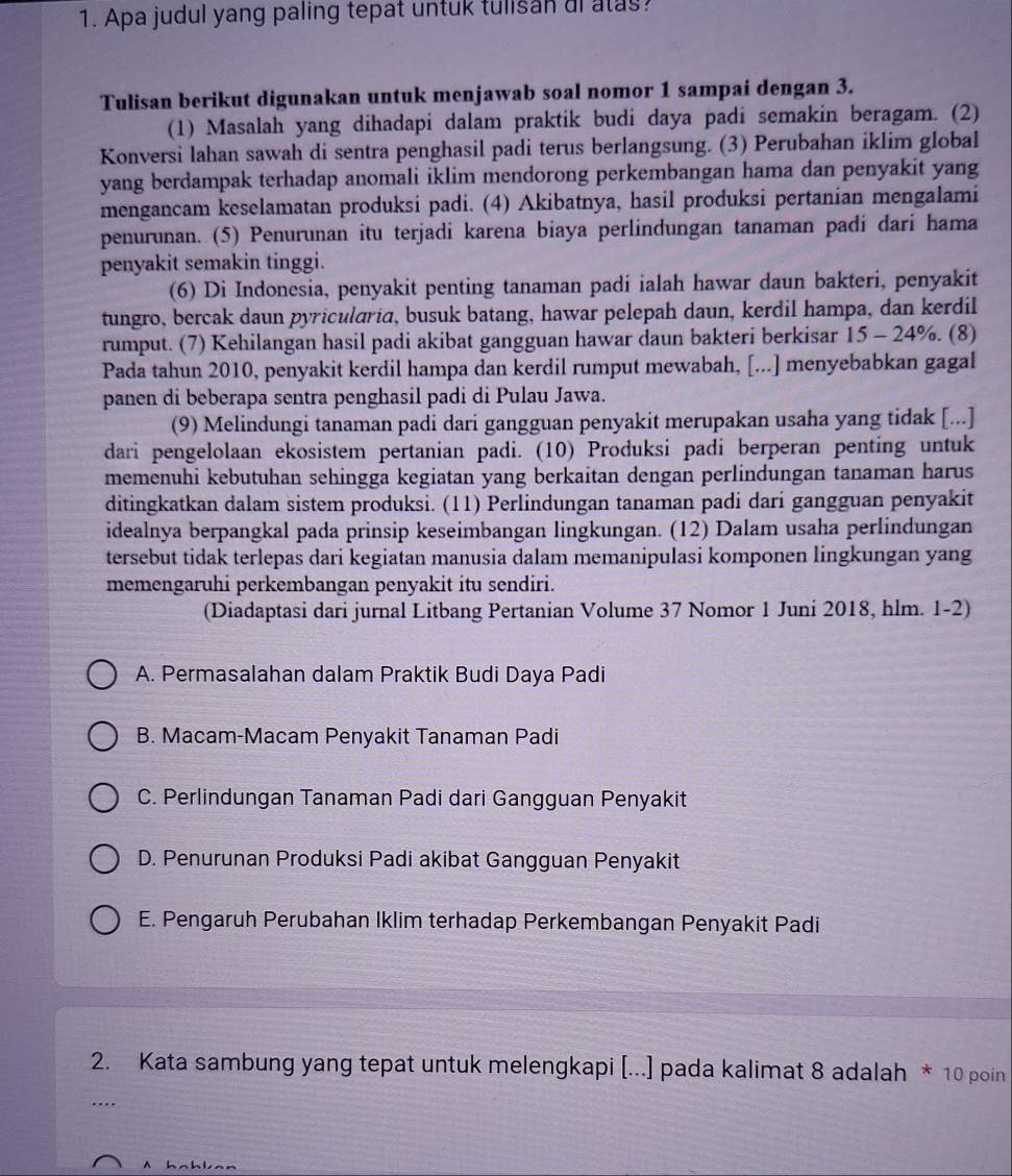 Apa judul yang paling tepat untuk tulisan ai atas?
Tulisan berikut digunakan untuk menjawab soal nomor 1 sampai dengan 3.
(1) Masalah yang dihadapi dalam praktik budi daya padi semakin beragam. (2)
Konversi lahan sawah di sentra penghasil padi terus berlangsung. (3) Perubahan iklim global
yang berdampak terhadap anomali iklim mendorong perkembangan hama dan penyakit yang
mengancam keselamatan produksi padi. (4) Akibatnya, hasil produksi pertanian mengalami
penurunan. (5) Penurunan itu terjadi karena biaya perlindungan tanaman padi dari hama
penyakit semakin tinggi.
(6) Di Indonesia, penyakit penting tanaman padi ialah hawar daun bakteri, penyakit
tungro, bercak daun pyricularia, busuk batang, hawar pelepah daun, kerdil hampa, dan kerdil
rumput. (7) Kehilangan hasil padi akibat gangguan hawar daun bakteri berkisar 15 - 24%. (8)
Pada tahun 2010, penyakit kerdil hampa dan kerdil rumput mewabah, [...] menyebabkan gagal
panen di beberapa sentra penghasil padi di Pulau Jawa.
(9) Melindungi tanaman padi dari gangguan penyakit merupakan usaha yang tidak [...]
dari pengelolaan ekosistem pertanian padi. (10) Produksi padi berperan penting untuk
memenuhi kebutuhan sehingga kegiatan yang berkaitan dengan perlindungan tanaman harus
ditingkatkan dalam sistem produksi. (11) Perlindungan tanaman padi dari gangguan penyakit
idealnya berpangkal pada prinsip keseimbangan lingkungan. (12) Dalam usaha perlindungan
tersebut tidak terlepas dari kegiatan manusia dalam memanipulasi komponen lingkungan yang
memengaruhi perkembangan penyakit itu sendiri.
(Diadaptasi dari jurnal Litbang Pertanian Volume 37 Nomor 1 Juni 2018, hlm. 1-2)
A. Permasalahan dalam Praktik Budi Daya Padi
B. Macam-Macam Penyakit Tanaman Padi
C. Perlindungan Tanaman Padi dari Gangguan Penyakit
D. Penurunan Produksi Padi akibat Gangguan Penyakit
E. Pengaruh Perubahan Iklim terhadap Perkembangan Penyakit Padi
2. Kata sambung yang tepat untuk melengkapi [...] pada kalimat 8 adalah * 10 poin
…