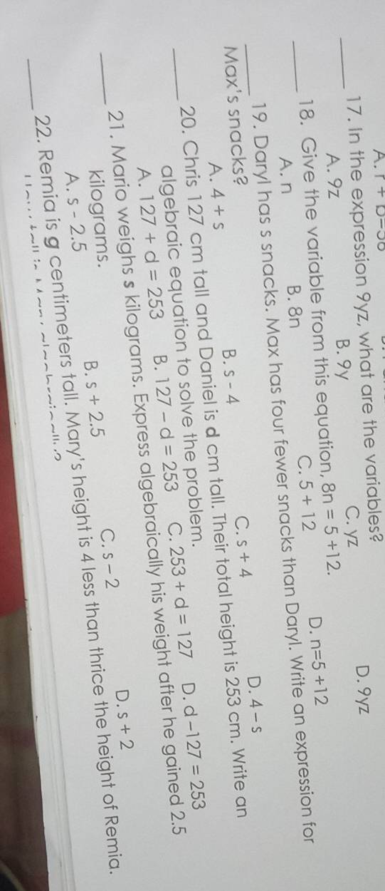 A. r+p=30
17. In the expression 9yz, what are the variables?
_
C. yz
A. 9z B. 9y D. 9yz
18. Give the variable from this equation, 8n=5+12.
D.
A. n B. 8n C. 5+12 n=5+12
_
_19. Daryl has s snacks. Max has four fewer snacks than Daryl. Write an expression for
A. 4+s s-4 C. s+4 D. 4-s
Max's snacks?
B.
20. Chris 127 cm tall and Daniel is d cm tall. Their total height is 253 cm. Write an
algebraic equation to solve the problem.
D.
A. 127+d=253 B. 127-d=253 C. 253+d=127 d-127=253
_21. Mario weighs s kilograms. Express algebraically his weight after he gained 2.5
D. s+2
kilograms.
B.
A. s-2.5 s+2.5 C. s-2
_
_22. Remia is g centimeters tall. Mary's height is 4 less than thrice the height of Remia.