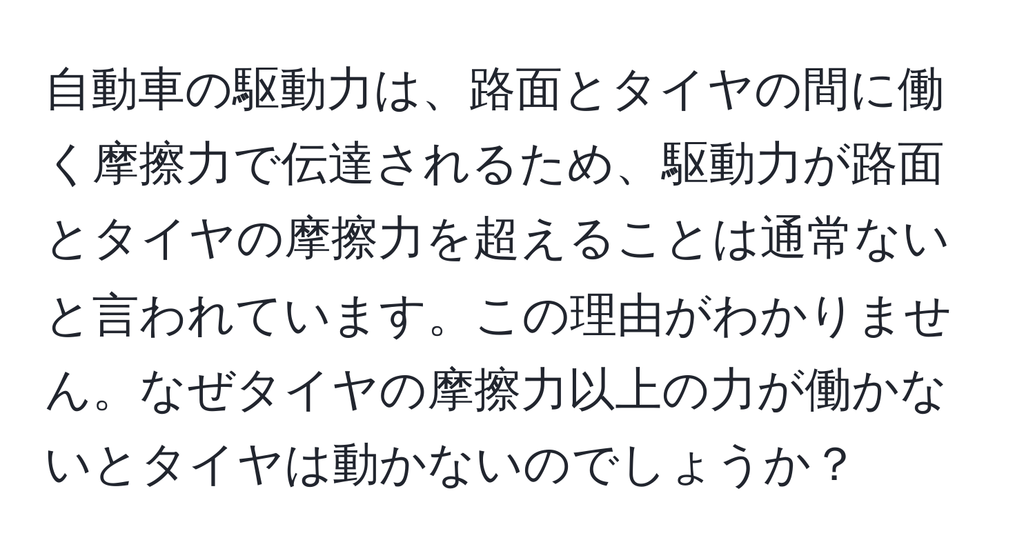 自動車の駆動力は、路面とタイヤの間に働く摩擦力で伝達されるため、駆動力が路面とタイヤの摩擦力を超えることは通常ないと言われています。この理由がわかりません。なぜタイヤの摩擦力以上の力が働かないとタイヤは動かないのでしょうか？