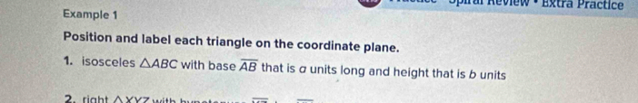 ral Review ·Extra Practice 
Example 1 
Position and label each triangle on the coordinate plane. 
1. isosceles △ ABC with base overline AB that is σunits long and height that is b units 
2. right △ YVZ