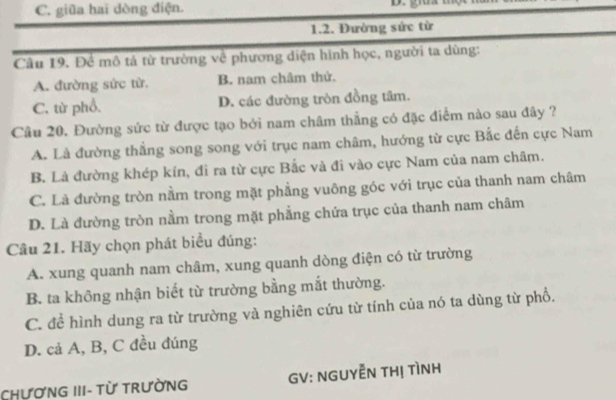 C. giữa hai dòng điện. D. gua
1.2. Đường sức từ
Câu 19. Để mô tả từ trường về phương diện hình học, người ta dùng:
A. đường sức từ. B. nam châm thử.
C. từ phổ. D. các đường tròn đồng tâm.
Câu 20. Đường sức từ được tạo bởi nam châm thẳng có đặc điểm nào sau đây ?
A. Là đường thẳng song song với trục nam châm, hướng từ cực Bắc đến cực Nam
B. Là đường khép kín, đi ra từ cực Bắc và đi vào cực Nam của nam châm.
C. Là đường tròn nằm trong mặt phẳng vuông góc với trục của thanh nam châm
D. Là đường tròn nằm trong mặt phẳng chứa trục của thanh nam châm
Câu 21. Hãy chọn phát biểu đúng:
A. xung quanh nam châm, xung quanh dòng điện có từ trường
B. ta không nhận biết từ trường bằng mắt thường.
C. để hình dung ra từ trường và nghiên cứu từ tính của nó ta dùng từ phổ.
D. cả A, B, C đều đúng
CHươNG III- Từ TrưỜnG GV: NGUYễN THị TìNH