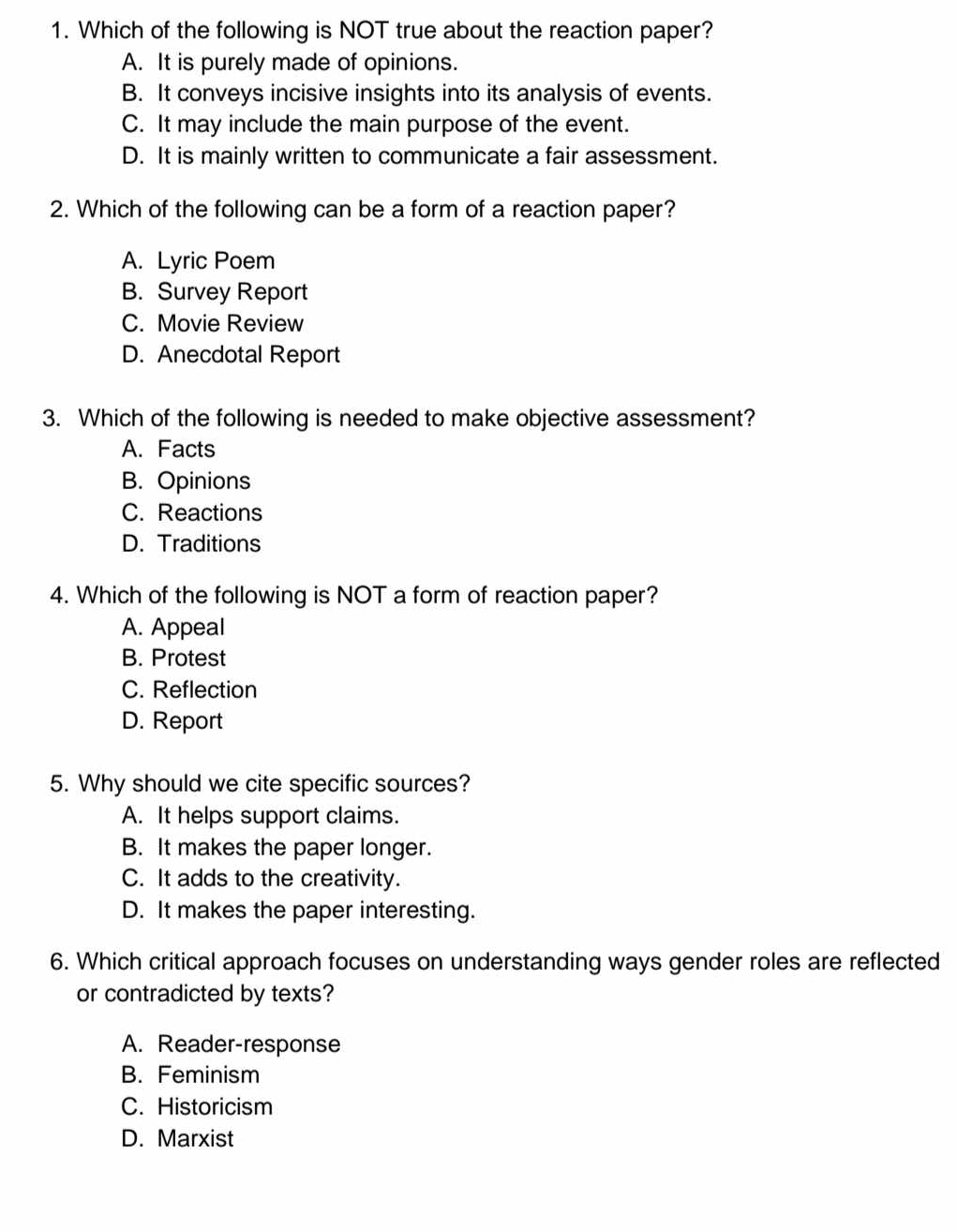 Which of the following is NOT true about the reaction paper?
A. It is purely made of opinions.
B. It conveys incisive insights into its analysis of events.
C. It may include the main purpose of the event.
D. It is mainly written to communicate a fair assessment.
2. Which of the following can be a form of a reaction paper?
A. Lyric Poem
B. Survey Report
C. Movie Review
D. Anecdotal Report
3. Which of the following is needed to make objective assessment?
A. Facts
B. Opinions
C. Reactions
D. Traditions
4. Which of the following is NOT a form of reaction paper?
A. Appeal
B. Protest
C. Reflection
D. Report
5. Why should we cite specific sources?
A. It helps support claims.
B. It makes the paper longer.
C. It adds to the creativity.
D. It makes the paper interesting.
6. Which critical approach focuses on understanding ways gender roles are reflected
or contradicted by texts?
A. Reader-response
B. Feminism
C. Historicism
D. Marxist