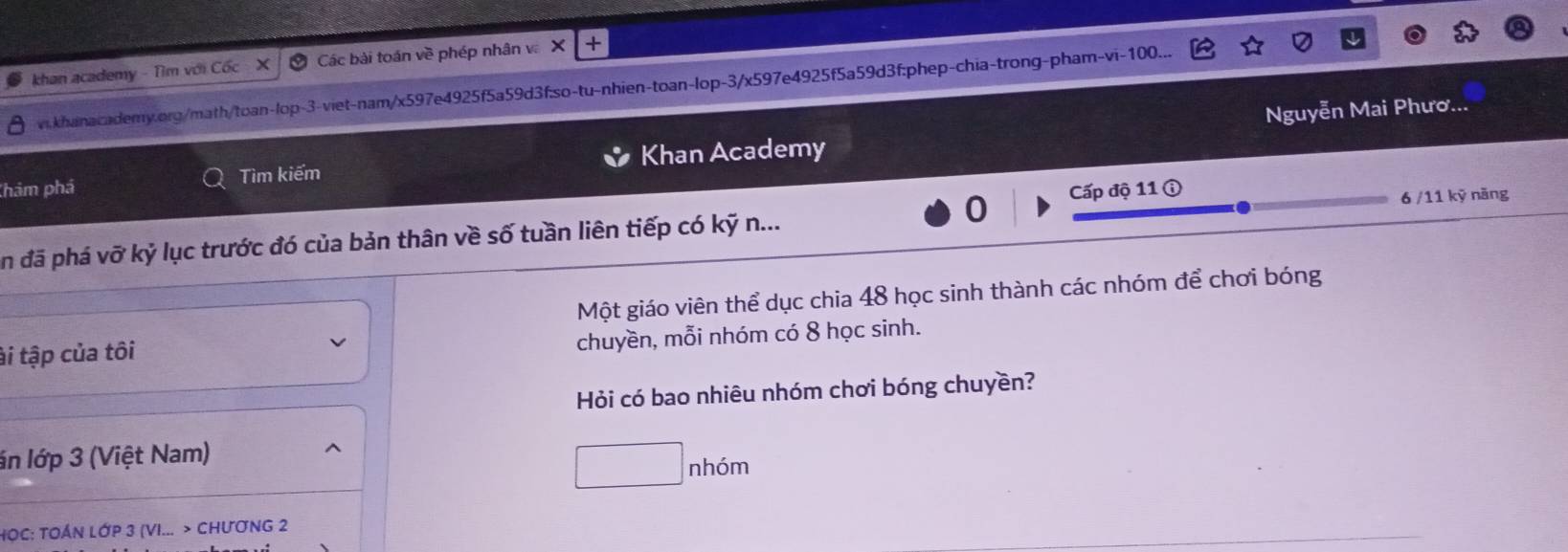 khan academy - Tìm với Cốc X Các bài toán về phép nhân v X + 
vi.khanacademy.org/math/toan-lop-3-viet-nam/x597e4925f5a59d3f:so-tu-nhien-toan-lop-3/x597e4925f5a59d3f:phep-chia-trong-pham-vi- 100... 
Nguyễn Mai Phươ... 
Thám phá Tìm kiếm Khan Academy 
0 Cấp độ 11 ① 
6 /11 kỹ năng 
An đã phá vỡ kỷ lục trước đó của bản thân về số tuần liên tiếp có kỹ n... 
Một giáo viên thể dục chia 48 học sinh thành các nhóm để chơi bóng 
ài tập của tôi 
chuyền, mỗi nhóm có 8 học sinh. 
Hỏi có bao nhiêu nhóm chơi bóng chuyền? 
án lớp 3 (Việt Nam)
□ nh6m
HOC: TOÁN Lớp 3 (VI... > ChươNG 2