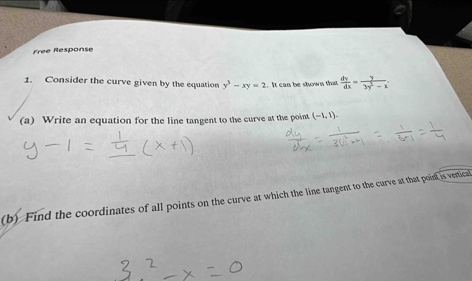 Free Response
1. Consider the curve given by the equation y^3-xy=2. It can be shown that  dy/dx = y/3y^2-x . 
(a) Write an equation for the line tangent to the curve at the point (-1,1). 
(b) Find the coordinates of all points on the curve at which the line tangent to the curve at that point is vertical