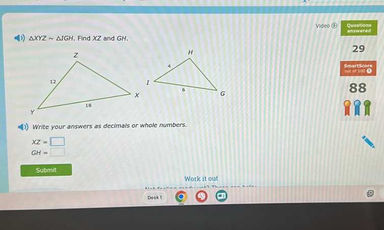 Video Questions 
answered 
) △ XYZsim △ IGH. Find XZ and GH.
29
SmartScore 
out of 100 7 
88 
Write your answers as decimals or whole numbers.
XZ=□
GH=□
Submit 
Work it out 
Desk 1