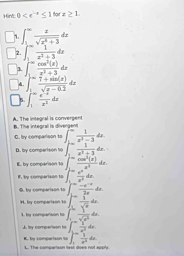 Hint: 0 for x≥ 1. 
1. ∈t _1^((∈fty)frac x)sqrt(x^6+3)dx
2. ∈t _1^((∈fty)frac 1)x^2+3dx
3. ∈t _1^((∈fty)frac cos ^2)(x)x^2+3dx
4. ∈t _1^((∈fty)frac 7+sin (x))sqrt(x-0.2)dx
5. ∈t _1^((∈fty)frac e^-x)x^2dx
A. The integral is convergent 
B. The integral is divergent 
C. by comparison to ∈t _1^((∈fty)frac 1)x^2-3dx. 
D. by comparison to ∈t _1^((∈fty)frac 1)x^2+3dx. 
E. by comparison to ∈t _1^((∈fty)frac cos ^2)(x)x^2dx. 
F. by comparison to ∈t _1^((∈fty)frac e^x)x^2dx. 
G. by comparison to  (-e^(-z))/2x dx. 
∞ 
H. by comparison to  1/sqrt(x) dx. 
I. by comparison to ∈t _1^((50)frac 1)sqrt(x^5)dx. 
J. by comparison to ∈t _1^((∈fty)frac 1)x^2dx. 
K. by comparison to ∈t _1^((∈fty)frac 1)x^2dz. 
L. The comparison test does not apply.