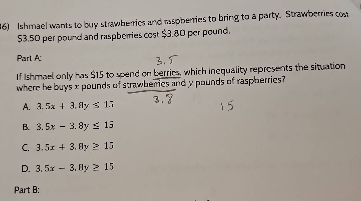 Ishmael wants to buy strawberries and raspberries to bring to a party. Strawberries cost
$3.50 per pound and raspberries cost $3.80 per pound.
Part A:
If Ishmael only has $15 to spend on berries, which inequality represents the situation
where he buys x pounds of strawberries and y pounds of raspberries?
A. 3.5x+3.8y≤ 15
B. 3.5x-3.8y≤ 15
C. 3.5x+3.8y≥ 15
D. 3.5x-3.8y≥ 15
Part B: