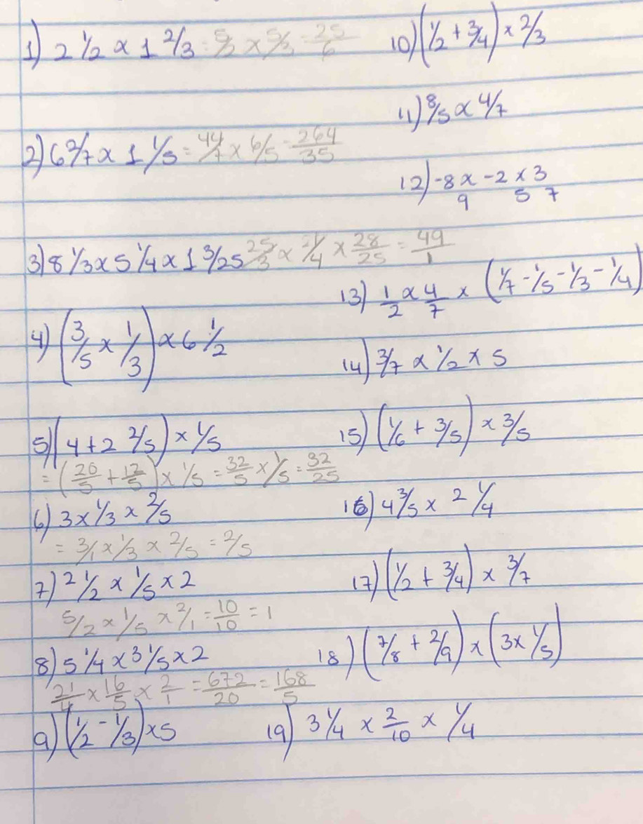 2 1/2 * 1 2/3 = 5/2 *  5/2 = 25/6  10) (1/2+3/4)* 2/3
8/5* 4/7
2 62/7* 11/5=44/7* 6/5- 264/35 
12 beginarrayr -8x-2* 3 957endarray
3 81/3* 51/4* 13/2525/3* 21/4*  28/25 = 49/1   1/2 *  4/7 * ( 1/7 - 1/5 - 1/3 - 1/4 )
13
4 (3/5* 1/3)* 61/2
(4 3/7* 1/2* 5
5 (4+22/5)* 1/5
15 (1/6+3/5)* 3/5
=( 20/5 + 12/5 )*  1/5 = 32/5 *  1/5 = 32/25  43/5* 21/4
6 3* 1/3* 2/5
16
=3/1* 1/3* 2/5=2/5
 2 1/2 *  1/5 * 2
(7 (1/2+3/4)* 3/7
 5/2 *  1/5 *  2/1 = 10/10 =1
51/4* 31/5* 2
8  21/4 *  16/5 *  2/1 = 672/20 = 168/5 
18 (7/8+2/9)* (3x1/5)
a (1/2-1/3)* 5 (9) 3 1/4 *  2/10 *  1/4 