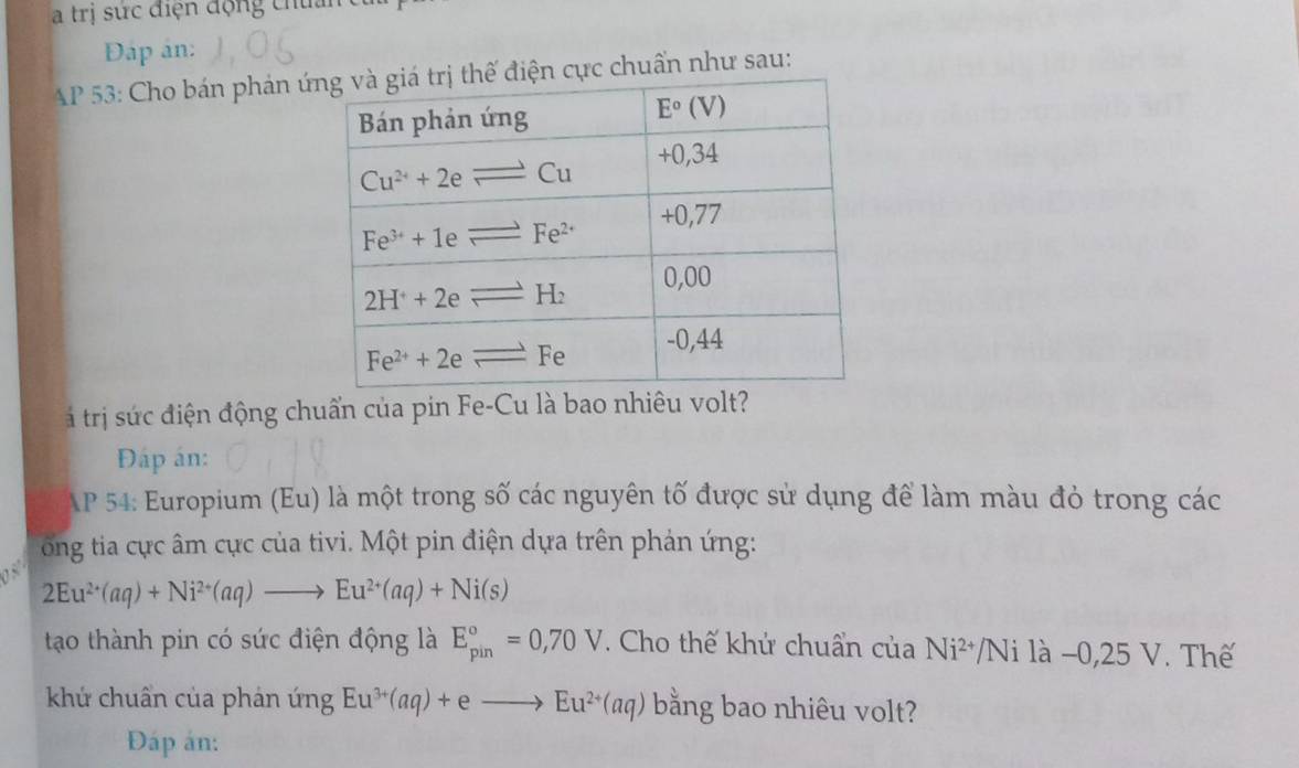 a trị sức điện động chứ
Đậáp ản:
AP 53: Cho bán phản ứcực chuẩn như sau:
á trị sức điện động chuẩn của pin Fe-Cu là bao nhiêu volt?
Đáp án:
AP 54: Europium (Eu) là một trong số các nguyên tố được sử dụng để làm màu đỏ trong các
ổng tia ực âm cực của tivi. Một pin điện dựa trên phản ứng:
2Eu^(2+)(aq)+Ni^(2+)(aq)to Eu^(2+)(aq)+Ni(s)
tao thành pin có sức điện động là E_(pin)°=0,70V. Cho thế khử chuẩn của Ni^(2+) /Ni là −0,25 V. Thế
khứ chuẩn của phán ứng Eu^(3+)(aq)+eto Eu^(2+)(aq) bằng bao nhiêu volt?
Đáp án: