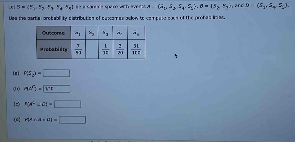 Let S= S_1,S_2,S_3,S_4,S_5 be a sample space with events A= S_1,S_2,S_4,S_5 ,B= S_2,S_3 , and D= S_1,S_4,S_5 .
Use the partial probability distribution of outcomes below to compute each of the probabilities.
(a) P(S_2)=□
(b) P(A^C)= 1/10
(c) P(A^C∪ D)=□
(d) P(A∩ B∩ D)=□