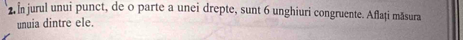 2 În jurul unui punct, de o parte a unei drepte, sunt 6 unghiuri congruente. Aflați măsura 
unuia dintre ele.