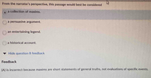 From the narrator's perspective, this passage would best be considered
a collection of maxims.
a persuasive argument.
an entertaining legend.
a historical account.
Hide question 8 feedback
Feedback
(A) is incorrect because maxims are short statements of general truths, not evaluations of specific events.