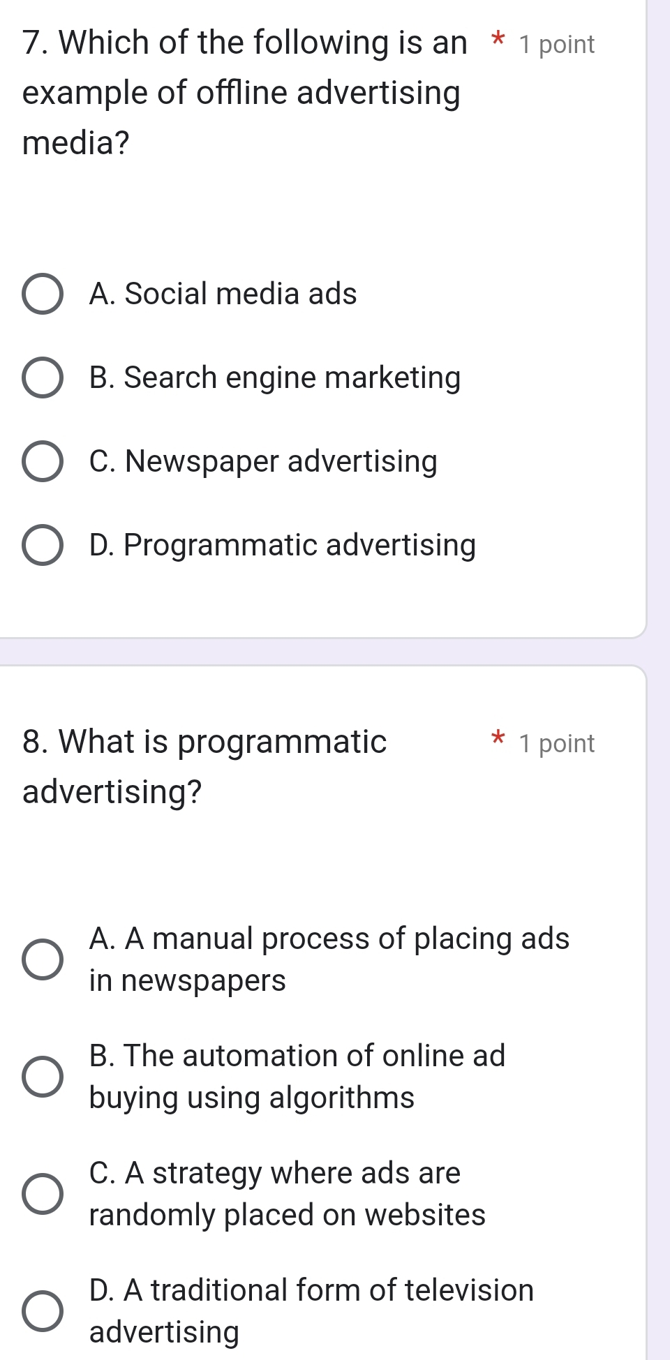 Which of the following is an * 1 point
example of offline advertising
media?
A. Social media ads
B. Search engine marketing
C. Newspaper advertising
D. Programmatic advertising
8. What is programmatic 1 point
advertising?
A. A manual process of placing ads
in newspapers
B. The automation of online ad
buying using algorithms
C. A strategy where ads are
randomly placed on websites
D. A traditional form of television
advertising