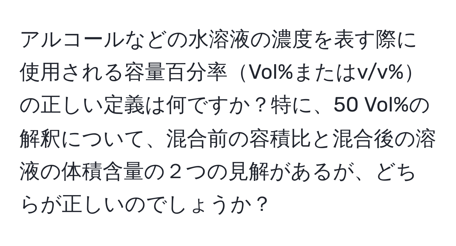 アルコールなどの水溶液の濃度を表す際に使用される容量百分率Vol%またはv/v%の正しい定義は何ですか？特に、50 Vol%の解釈について、混合前の容積比と混合後の溶液の体積含量の２つの見解があるが、どちらが正しいのでしょうか？