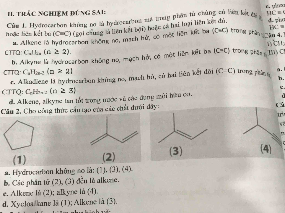 phưo
II. TRÁC NGHIỆM ĐÚNG SAI:
Câu 1. Hydrocarbon không no là hydrocarbon mà trong phân tử chúng có liên kết đi ( HCequiv (
HCequiv
hoặc liên kết ba (Cequiv C) (gọi chung là liên kết bội) hoặc cả hai loại liên kết đó. d. phư
a. Alkene là hydrocarbon không no, mạch hở, có một liên kết ba (Cequiv C) trong phân Câu 4.1
I) CH
CTTQ: C_nH_2n(n≥ 2). (Cequiv C) trong phân từ III) Cl
b. Alkyne là hydrocarbon không no, mạch hở, có một liên kết ba
CTTQ: C_nH_2n-2(n≥ 2) (C=C) trong phân tử b.
c. Alkadiene là hydrocarbon không no, mạch hở, có hai liên kết đôi
a.
CTTQ: C_nH_2n-2(n≥ 3)
c.
d. Alkene, alkyne tan tốt trong nước và các dung môi hữu cơ.
d
Câu 2. Cho công thức cấu tạo của các chất dưới đây:
Câ
trì
và
n
(3) (4)
(1) (2)
a. Hydrocarbon không no là: (1), (3), (4).
b. Các phân tử (2), (3) đều là alkene.
c. Alkene là (2); alkyne là (4).
d. Xycloalkane là (1); Alkene là (3).