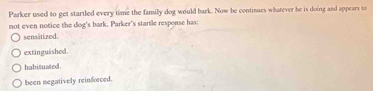 Parker used to get startled every time the family dog would bark. Now he continues whatever he is doing and appears to
not even notice the dog's bark. Parker’s startle response has;
sensitized.
extinguished.
habituated.
been negatively reinforced.