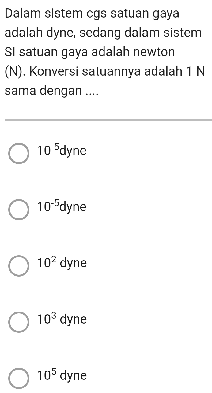 Dalam sistem cgs satuan gaya
adalah dyne, sedang dalam sistem
SI satuan gaya adalah newton
(N). Konversi satuannya adalah 1 N
sama dengan ....
10^(-5)dyne
10^(-5)dyne
10^2dyne
10^3dyne
10^5dyne