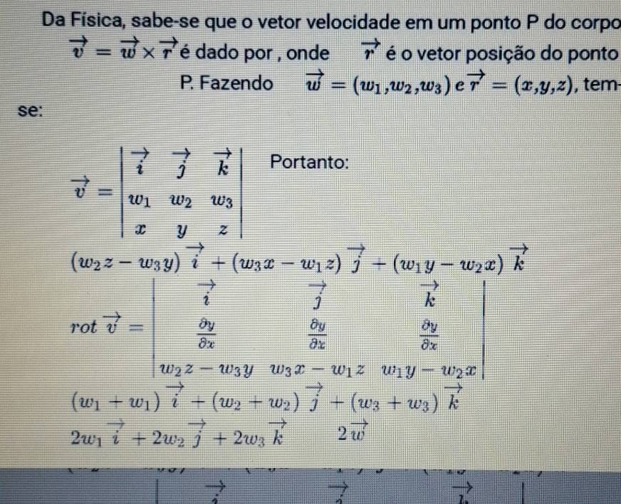 Da Física, sabe-se que o vetor velocidade em um ponto P do corpo
vector v=vector w* vector r é dado por , onde vector r é o vetor posição do ponto 
P. Fazendo vector w=(w_1,w_2,w_3) c vector r=(x,y,z) , tem 
se:
vector v=beginvmatrix vector i&vector j&vector k w_1&w_2&w_3 x&y&zendvmatrix
Portanto:
cot vector v=beginvmatrix end(vmatrix)^2-(w&-v_1· vector v)vector j-(v_1y-w_2)vector _1^2^frac _2& lambda /2 (sumlimits _i)^2frac Delta v_22^2&frac Delta v_22s&frac Delta s&w2s&sin y-w_2
J
x-w_2
(w_1+w_1)vector i+(w_2+w_2)vector j+(w_3+w_3)vector k
2w_1vector i+2w_2vector j+2w_3vector k2vector w
vector 7
vector L