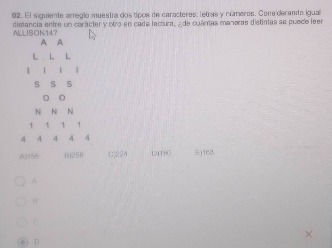 El siguiente arreglo muestra dos tipos de caracteres: letras y números. Considerando igual
distancia entre un carácter y otro en cada lectura, ¿de cuántas maneras distintas se puede leer
ALLISON14?
A A
L L L
1 1 | 1
S S S
N N N
1 1 1 1
4 4 4 4 4
A) 156 B) 256 C) 224 D) 160 E) 163
A
B
C
D