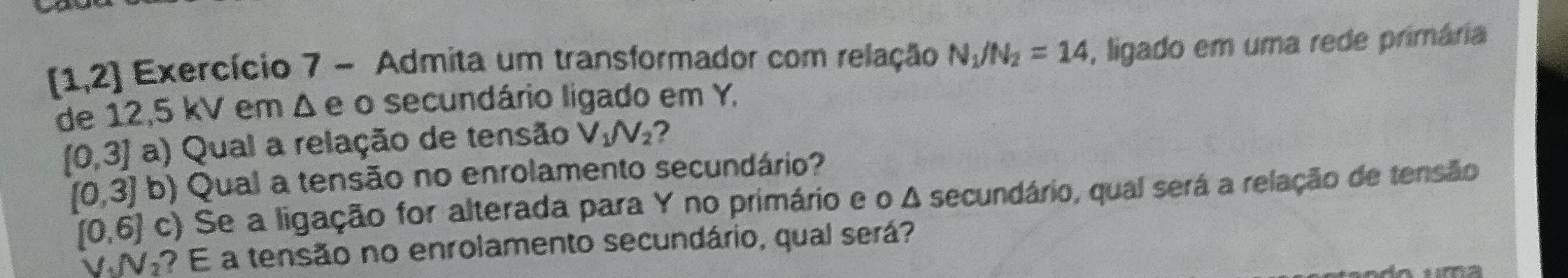 [1,2] Exercício 7 - Admita um transformador com relação N_1/N_2=14 , ligado em uma rede primária 
de 12,5 kV em Δ e o secundário ligado em Y,
[0,3] a) Qual a relação de tensão V_1N_2 ?
[0,3] b) Qual a tensão no enrolamento secundário?
[0,6] c) Se a ligação for alterada para Y no primário e o Δ secundário, qual será a relação de tensão
VV? E a tensão no enrolamento secundário, qual será?