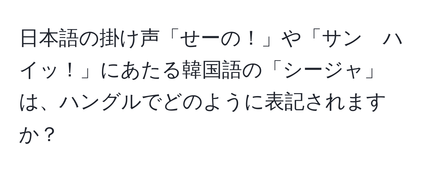 日本語の掛け声「せーの！」や「サン　ハイッ！」にあたる韓国語の「シージャ」は、ハングルでどのように表記されますか？