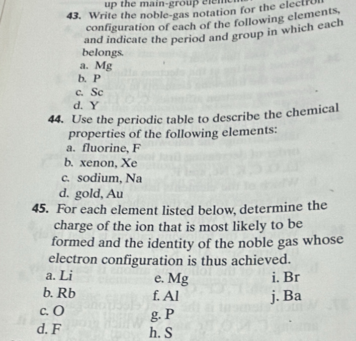 up the m ain-grou el m 
43. Write the noble-gas notation for the electro 
configuration of each of the following elements, 
and indicate the period and group in which each 
belongs. 
a. Mg
b. P
c. Sc
d. Y
44. Use the periodic table to describe the chemical 
properties of the following elements: 
a. fluorine, F
b. xenon, Xe
c. sodium, Na
d. gold, Au
45. For each element listed below, determine the 
charge of the ion that is most likely to be 
formed and the identity of the noble gas whose 
electron configuration is thus achieved. 
a. Li e. Mg i. Br
b. Rb f. Al j. Ba
c. O g. P
d. F h. S