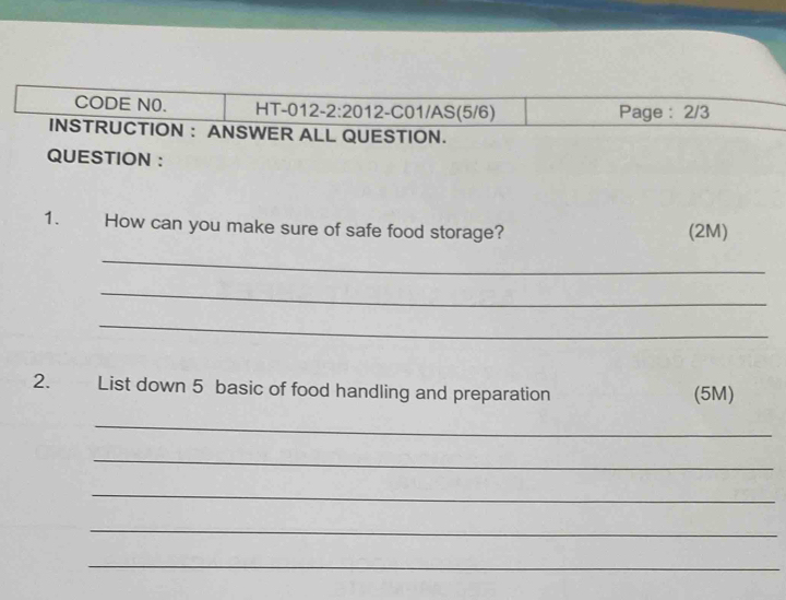 CODE N0. H1 -012-2:20 12 2-C01/AS(5/6) Page : 2/3 
INSTRUCTION : ANSWER ALL QUESTION. 
QUESTION : 
1. How can you make sure of safe food storage? (2M) 
_ 
_ 
_ 
2. List down 5 basic of food handling and preparation (5M) 
_ 
_ 
_ 
_ 
_