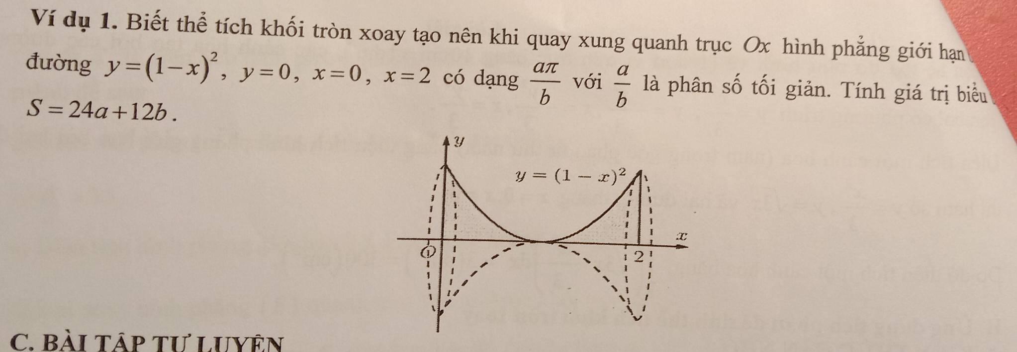 Ví dụ 1. Biết thể tích khối tròn xoay tạo nên khi quay xung quanh trục Ox hình phẳng giới hạn
đường y=(1-x)^2,y=0,x=0,x=2 có dạng  aπ /b  với  a/b  là phân số tối giản. Tính giá trị biểu
S=24a+12b.
C. BàI TáP Tư LUYÊN