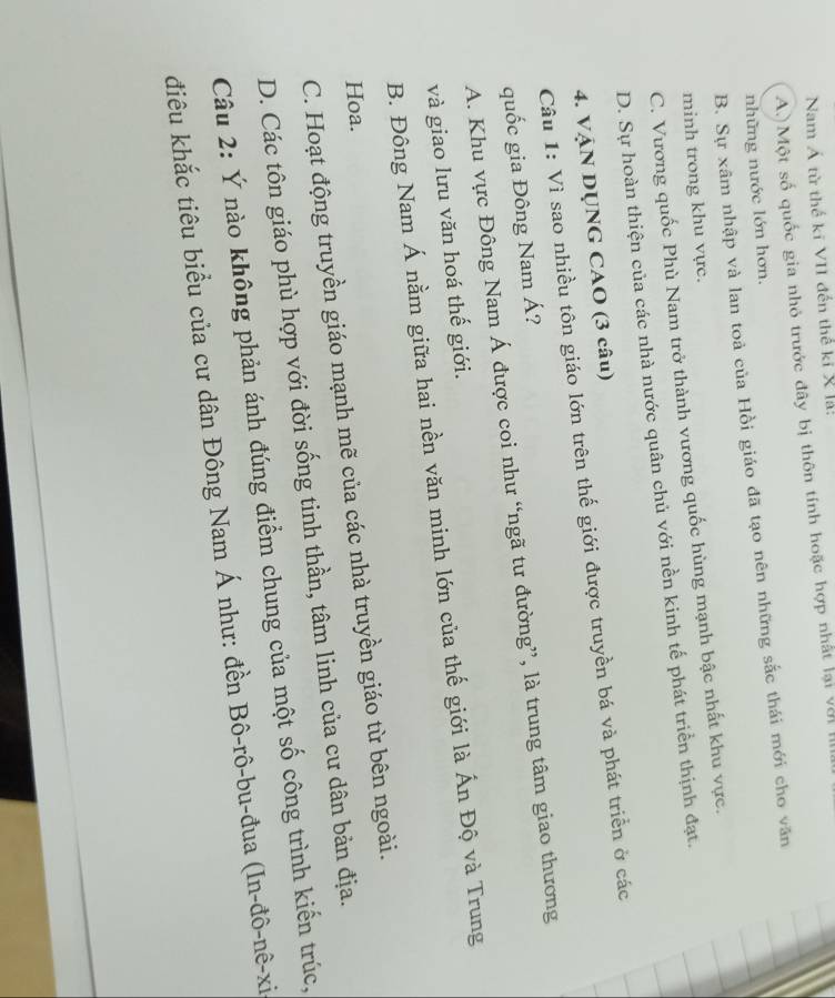 Nam Á từ thế kĩ VII đến thế ki X lá:
A.) Một số quốc gia nhỏ trước đây bị thôn tính hoặc hợp nhất lại vận 
những nước lớn hơn.
B. Sự xâm nhập và lan toả của Hồi giáo đã tạo nên những sắc thái mới cho văn
minh trong khu vực.
C. Vương quốc Phù Nam trở thành vương quốc hùng mạnh bậc nhất khu vực.
D. Sự hoàn thiện của các nhà nước quân chủ với nền kinh tế phát triển thịnh đạt.
4. VậN DỤNG CAO (3 câu)
Câu 1: Vì sao nhiều tôn giáo lớn trên thế giới được truyền bá và phát triển ở các
quốc gia Đông Nam Á?
A. Khu vực Đông Nam Á được coi như “ngã tư đường”, là trung tâm giao thương
và giao lưu văn hoá thế giới.
B. Đông Nam Á nằm giữa hai nền văn minh lớn của thế giới là Ấn Độ và Trung
Hoa.
C. Hoạt động truyền giáo mạnh mẽ của các nhà truyền giáo từ bên ngoài.
D. Các tôn giáo phù hợp với đời sống tinh thần, tâm linh của cư dân bản địa.
Câu 2: Ý nào không phản ánh đúng điểm chung của một số công trình kiến trúc,
điêu khắc tiêu biểu của cư dân Đông Nam Á như: đền Bô-rô-bu-đua (In-đô-nê-xi
