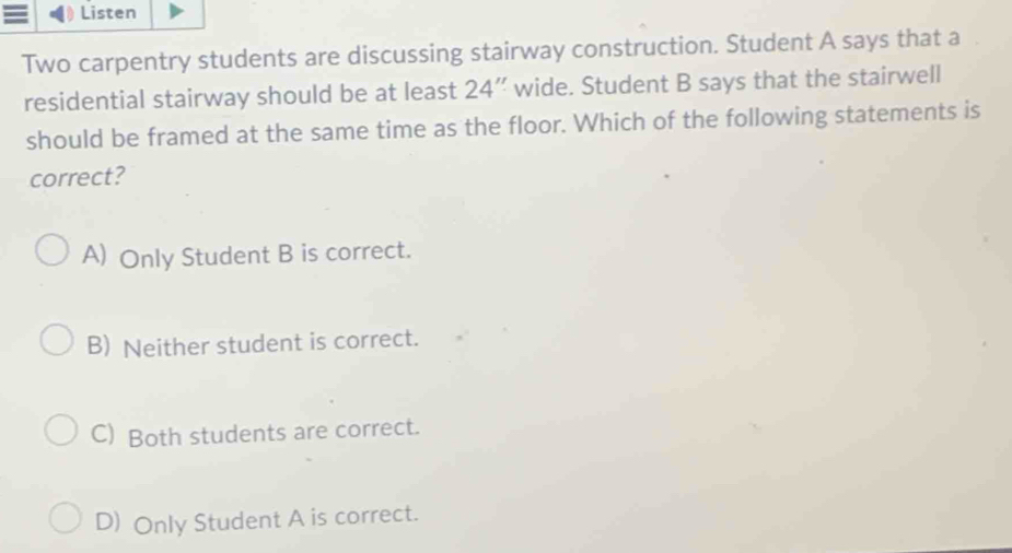 Listen
Two carpentry students are discussing stairway construction. Student A says that a
residential stairway should be at least 24 ” wide. Student B says that the stairwell
should be framed at the same time as the floor. Which of the following statements is
correct?
A) Only Student B is correct.
B) Neither student is correct.
C) Both students are correct.
D) Only Student A is correct.