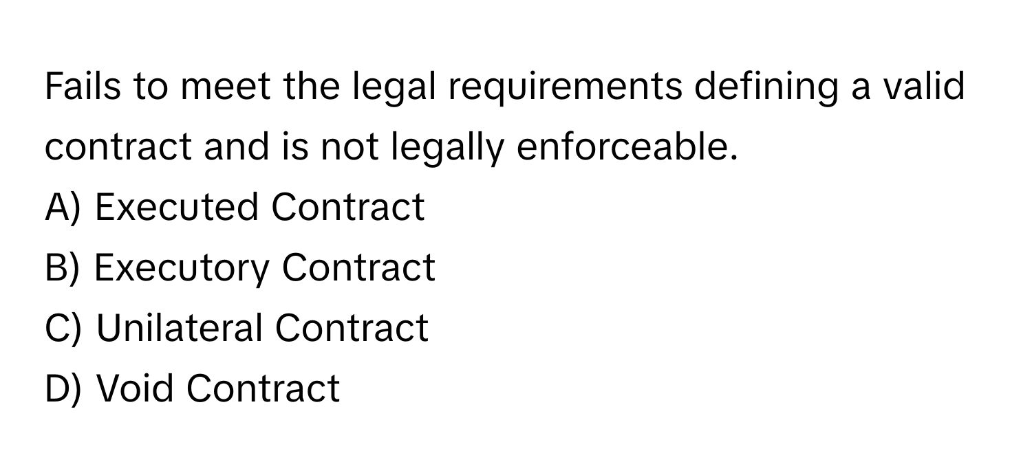 Fails to meet the legal requirements defining a valid contract and is not legally enforceable.

A) Executed Contract 
B) Executory Contract 
C) Unilateral Contract 
D) Void Contract