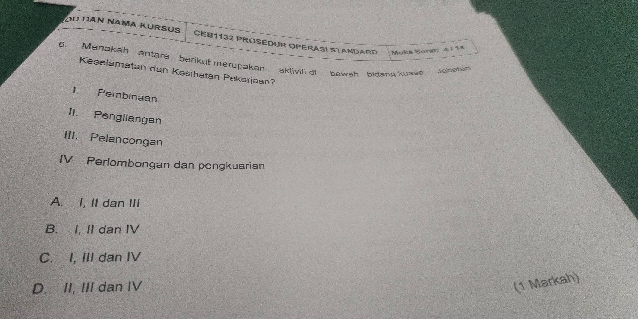 OD DAN NAMA KURSUS CEB1132 PROSEDUR OPERASI STANDARD Muka Surat: 4 |14
6. Manakah antara berikut merupakan aktiviti di bawah bidang kuasa Jabatan
Keselamatan dan Kesihatan Pekerjaan?
I. Pembinaan
II. Pengilangan
III. Pelancongan
IV. Perlombongan dan pengkuarian
A. I, II dan III
B. I, II dan IV
C. I, III dan IV
D. II, III dan IV
(1 Markah)