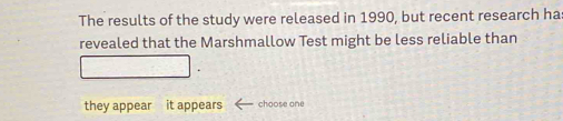 The results of the study were released in 1990, but recent research has 
revealed that the Marshmallow Test might be less reliable than 
they appear it appears choose one