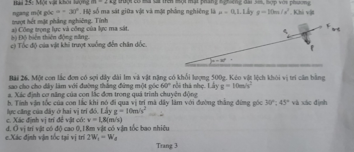 Một vật khôi lượng m=2kg truột có mà sắt trên một mặt pháng nghiếng đài 3m, hợp với phương
ngang một góc alpha =30°. Hệ số ma sát giữa vật và mặt phẳng nghiêng là mu =0,1. .) ấy g=10m/s^2. Khi vật
trượt hết mặt phẳng nghiêng. Tính
a) Công trọng lực và công của lực ma sát.
b) Độ biến thiên động năng.
c) Tốc độ của vật khi trượt xuống đến chân dốc.
Bài 26. Một con lắc đơn có sợi dây dài lm và vật nặng có khối lượng 500g. Kéo vật lệch khỏi vị trí cân bằng
sao cho cho dây làm với đường thăng đứng một góc 60° rồi thả nhẹ. Lấy g=10m/s^2
a. Xác định cơ năng của con lắc đơn trong quá trình chuyên động
b. Tính vận tốc của con lắc khi nó đi qua vị trí mà dây làm với đường thăng đứng góc 30°;45° và xác định
lực căng của dây ở hai vị trí đó. Lấy g=10m/s^2
c. Xác định vị trí đề vật có: v=1,8(m/s)
d. Ở vị trí vật có độ cao 0,18m vật có vận tốc bao nhiêu
e.Xác định vận tốc tại vị trí 2W_t=W_d
Trang 3