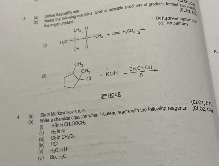 CL61, C1
3. (a) Define Saytzeff's rule.
(b) Name the following reactions. Give all possible structures of products formed and identify CLO2, C3
De hydronalogenatron
the major product.
of Ualoalkane
(i)
8.
(i) beginarrayl CH_3 CH_3 -CH_3endarray. + KOH CH_3CH_2OH
3^(RD) HOUR
(CLO1, C1)
4. (a) State Markovnikov's rule.
(b) Write a chemical equation when 1-butene reacts with the following reagents: (CLO2, C3
(i) HBr in CH_3OOCH_3
(ii) H_2inNi
(iii) Cl_2inCH_2Cl_2
(iv) HCl
(v) H_2O in H^+
(vi) Br_2,H_2O